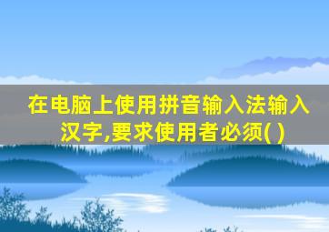 在电脑上使用拼音输入法输入汉字,要求使用者必须( )